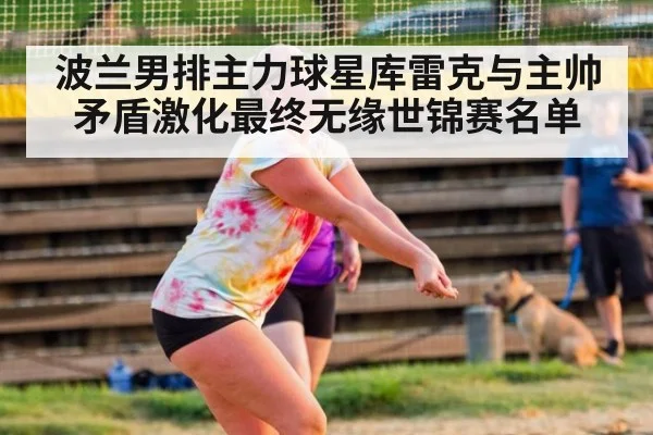 波兰男排主力球星库雷克与主帅矛盾激化最终无缘世锦赛名单