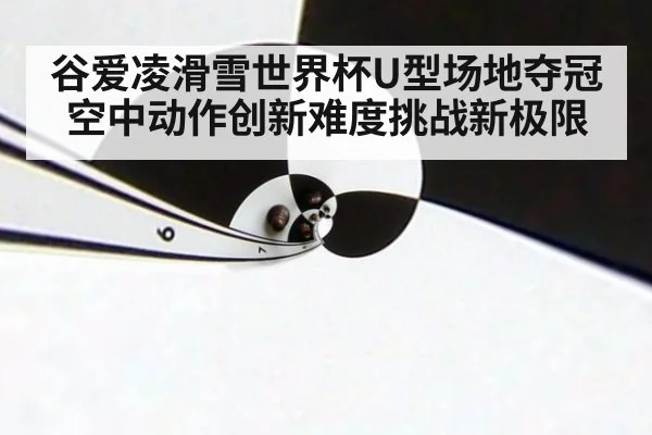 谷爱凌滑雪世界杯U型场地夺冠空中动作创新难度挑战新极限